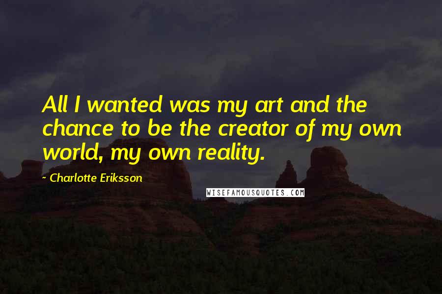 Charlotte Eriksson Quotes: All I wanted was my art and the chance to be the creator of my own world, my own reality.