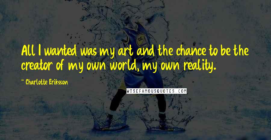 Charlotte Eriksson Quotes: All I wanted was my art and the chance to be the creator of my own world, my own reality.