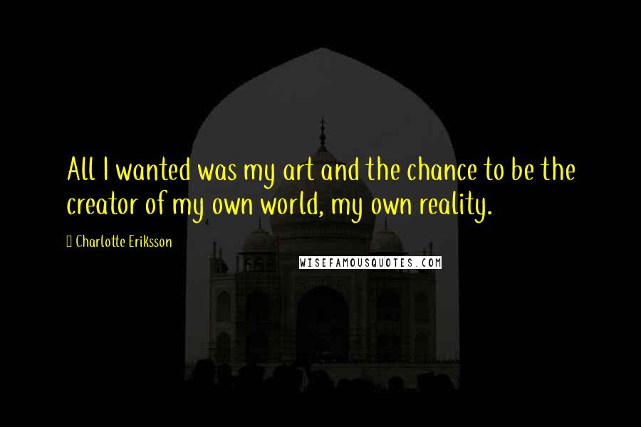 Charlotte Eriksson Quotes: All I wanted was my art and the chance to be the creator of my own world, my own reality.