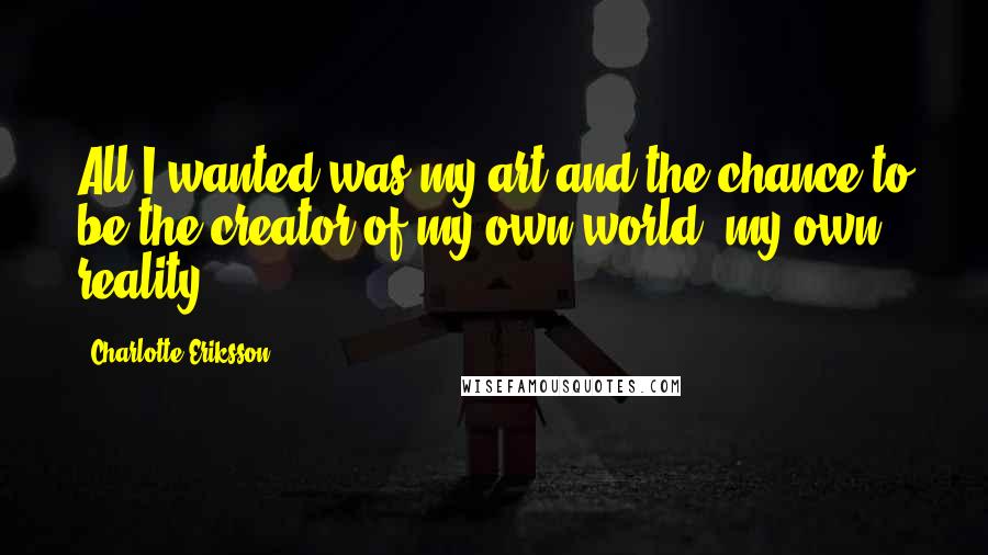 Charlotte Eriksson Quotes: All I wanted was my art and the chance to be the creator of my own world, my own reality.