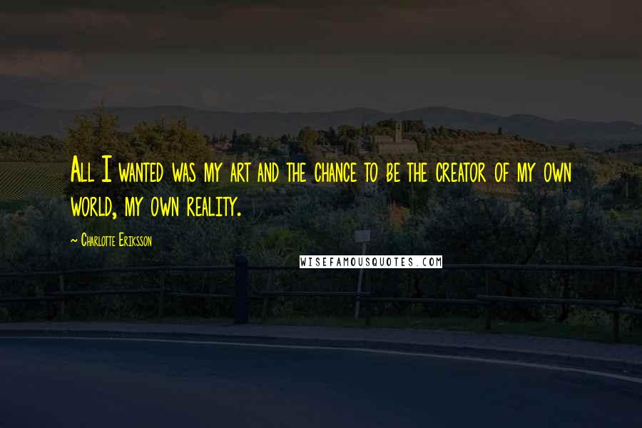 Charlotte Eriksson Quotes: All I wanted was my art and the chance to be the creator of my own world, my own reality.