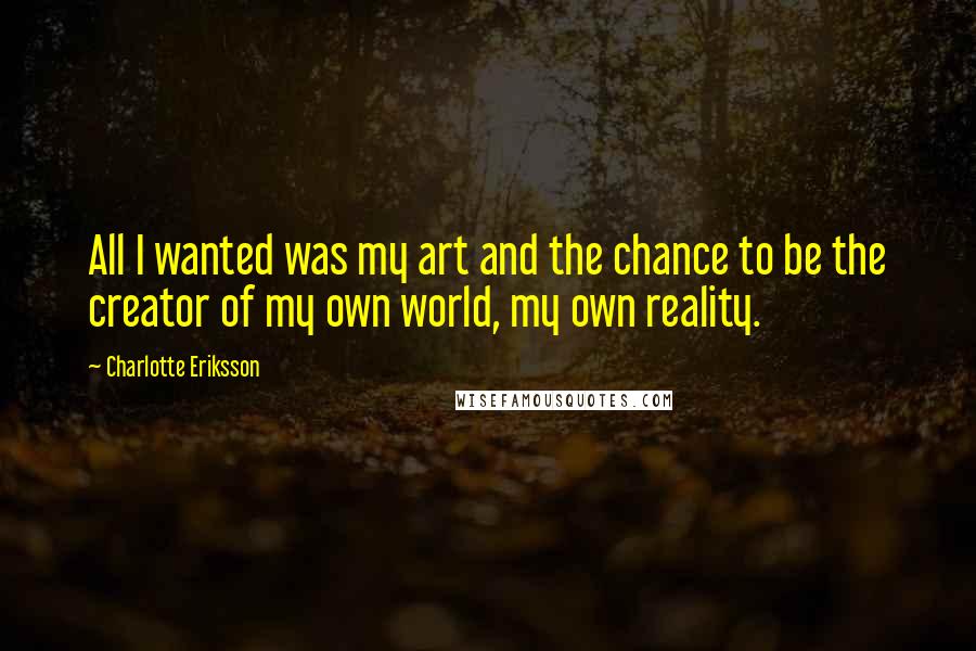 Charlotte Eriksson Quotes: All I wanted was my art and the chance to be the creator of my own world, my own reality.