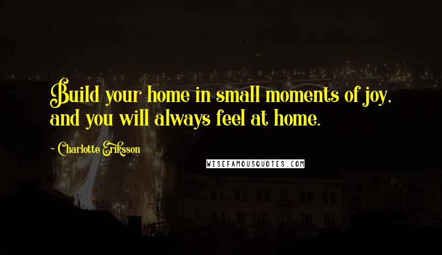 Charlotte Eriksson Quotes: Build your home in small moments of joy, and you will always feel at home.