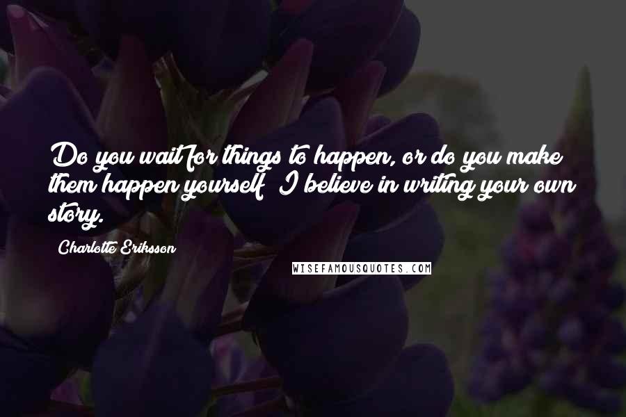 Charlotte Eriksson Quotes: Do you wait for things to happen, or do you make them happen yourself? I believe in writing your own story.