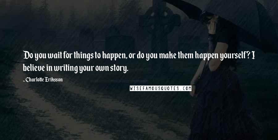 Charlotte Eriksson Quotes: Do you wait for things to happen, or do you make them happen yourself? I believe in writing your own story.