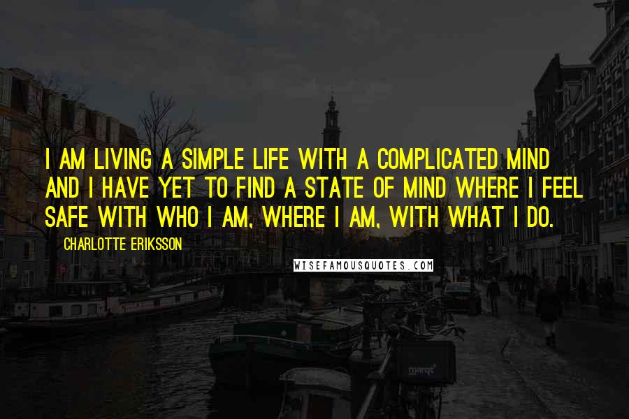 Charlotte Eriksson Quotes: I am living a simple life with a complicated mind and I have yet to find a state of mind where I feel safe with who I am, where I am, with what I do.