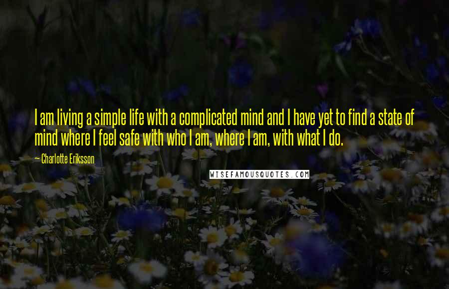 Charlotte Eriksson Quotes: I am living a simple life with a complicated mind and I have yet to find a state of mind where I feel safe with who I am, where I am, with what I do.