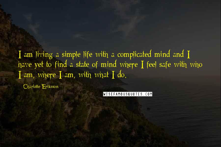Charlotte Eriksson Quotes: I am living a simple life with a complicated mind and I have yet to find a state of mind where I feel safe with who I am, where I am, with what I do.