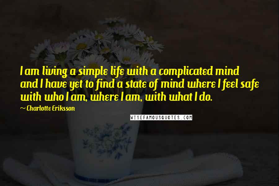 Charlotte Eriksson Quotes: I am living a simple life with a complicated mind and I have yet to find a state of mind where I feel safe with who I am, where I am, with what I do.