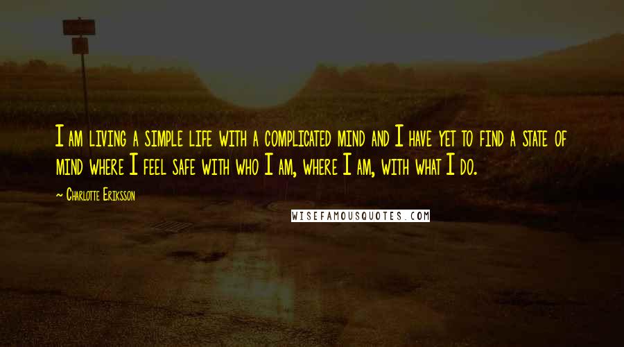 Charlotte Eriksson Quotes: I am living a simple life with a complicated mind and I have yet to find a state of mind where I feel safe with who I am, where I am, with what I do.