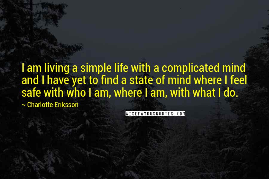 Charlotte Eriksson Quotes: I am living a simple life with a complicated mind and I have yet to find a state of mind where I feel safe with who I am, where I am, with what I do.
