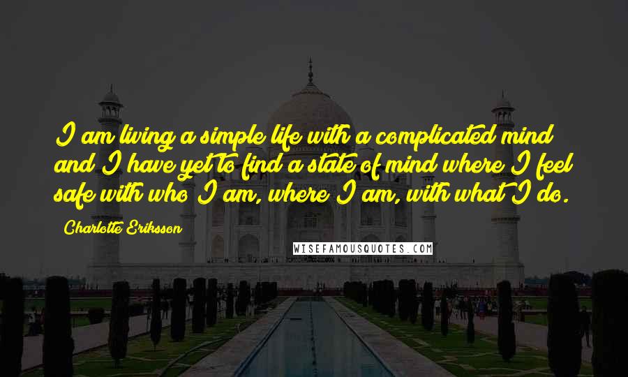 Charlotte Eriksson Quotes: I am living a simple life with a complicated mind and I have yet to find a state of mind where I feel safe with who I am, where I am, with what I do.