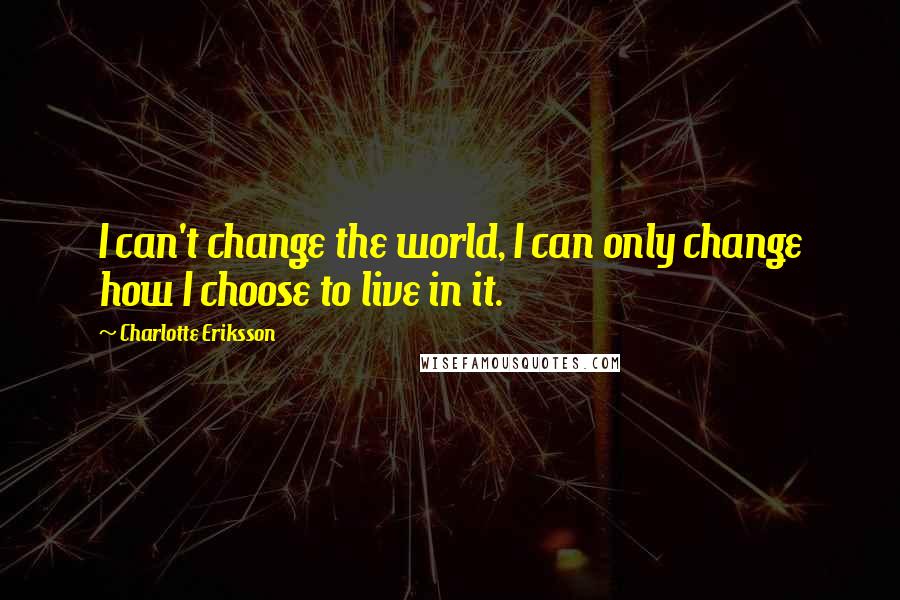 Charlotte Eriksson Quotes: I can't change the world, I can only change how I choose to live in it.