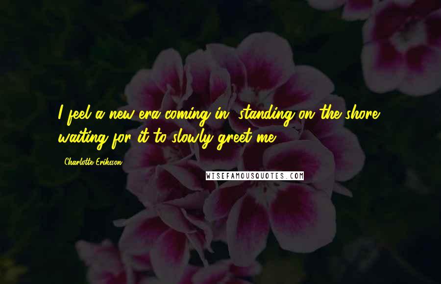 Charlotte Eriksson Quotes: I feel a new era coming in, standing on the shore, waiting for it to slowly greet me.