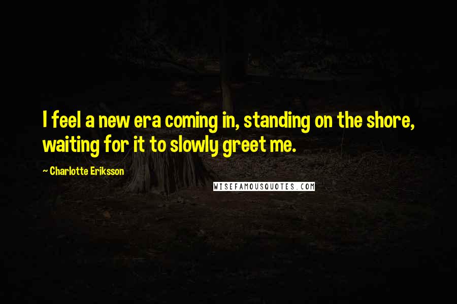 Charlotte Eriksson Quotes: I feel a new era coming in, standing on the shore, waiting for it to slowly greet me.