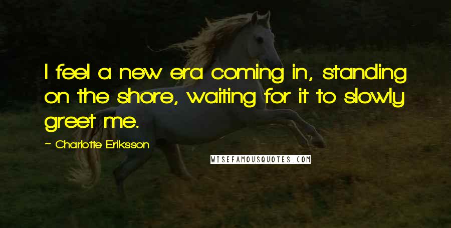 Charlotte Eriksson Quotes: I feel a new era coming in, standing on the shore, waiting for it to slowly greet me.