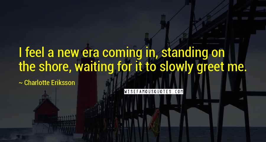 Charlotte Eriksson Quotes: I feel a new era coming in, standing on the shore, waiting for it to slowly greet me.