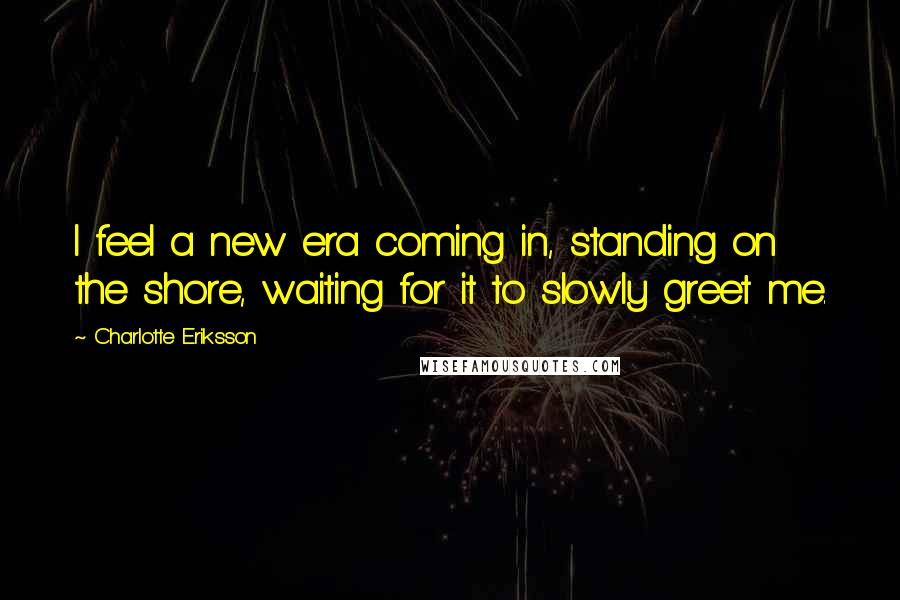 Charlotte Eriksson Quotes: I feel a new era coming in, standing on the shore, waiting for it to slowly greet me.