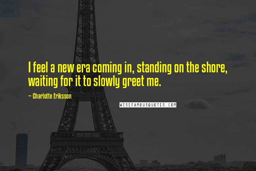 Charlotte Eriksson Quotes: I feel a new era coming in, standing on the shore, waiting for it to slowly greet me.