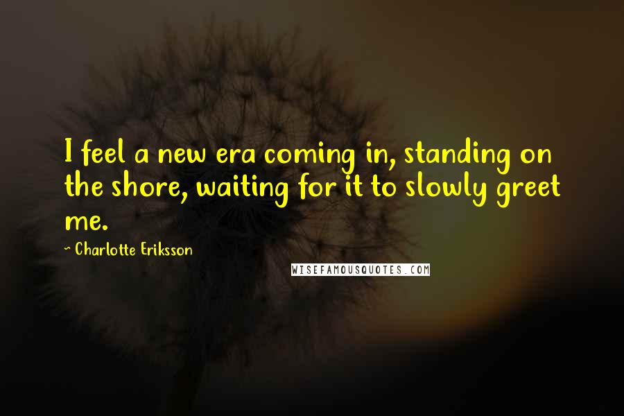 Charlotte Eriksson Quotes: I feel a new era coming in, standing on the shore, waiting for it to slowly greet me.
