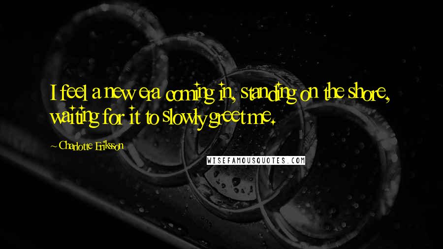 Charlotte Eriksson Quotes: I feel a new era coming in, standing on the shore, waiting for it to slowly greet me.