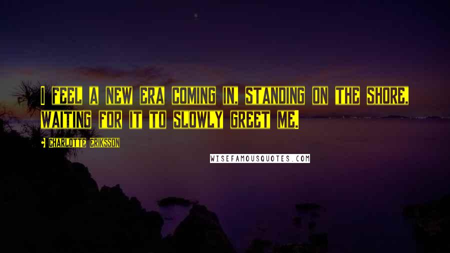 Charlotte Eriksson Quotes: I feel a new era coming in, standing on the shore, waiting for it to slowly greet me.