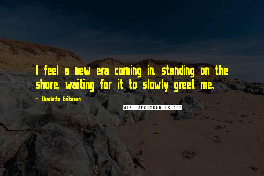 Charlotte Eriksson Quotes: I feel a new era coming in, standing on the shore, waiting for it to slowly greet me.