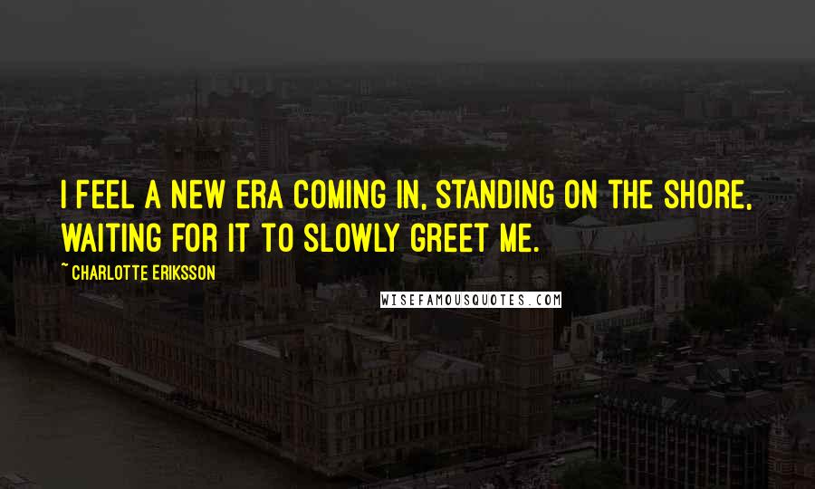 Charlotte Eriksson Quotes: I feel a new era coming in, standing on the shore, waiting for it to slowly greet me.