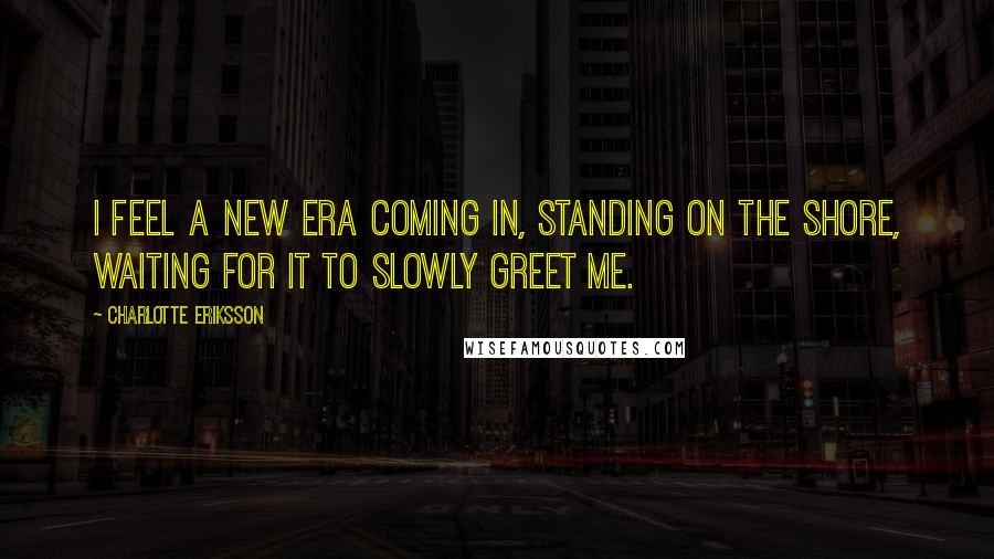 Charlotte Eriksson Quotes: I feel a new era coming in, standing on the shore, waiting for it to slowly greet me.