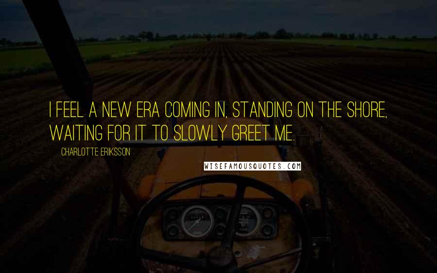 Charlotte Eriksson Quotes: I feel a new era coming in, standing on the shore, waiting for it to slowly greet me.