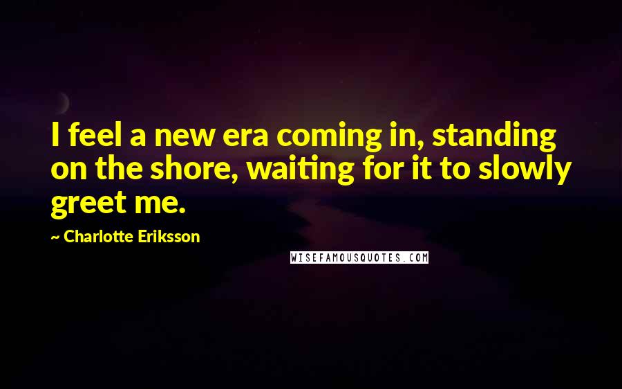 Charlotte Eriksson Quotes: I feel a new era coming in, standing on the shore, waiting for it to slowly greet me.