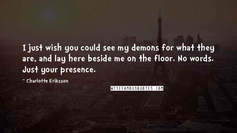 Charlotte Eriksson Quotes: I just wish you could see my demons for what they are, and lay here beside me on the floor. No words. Just your presence.