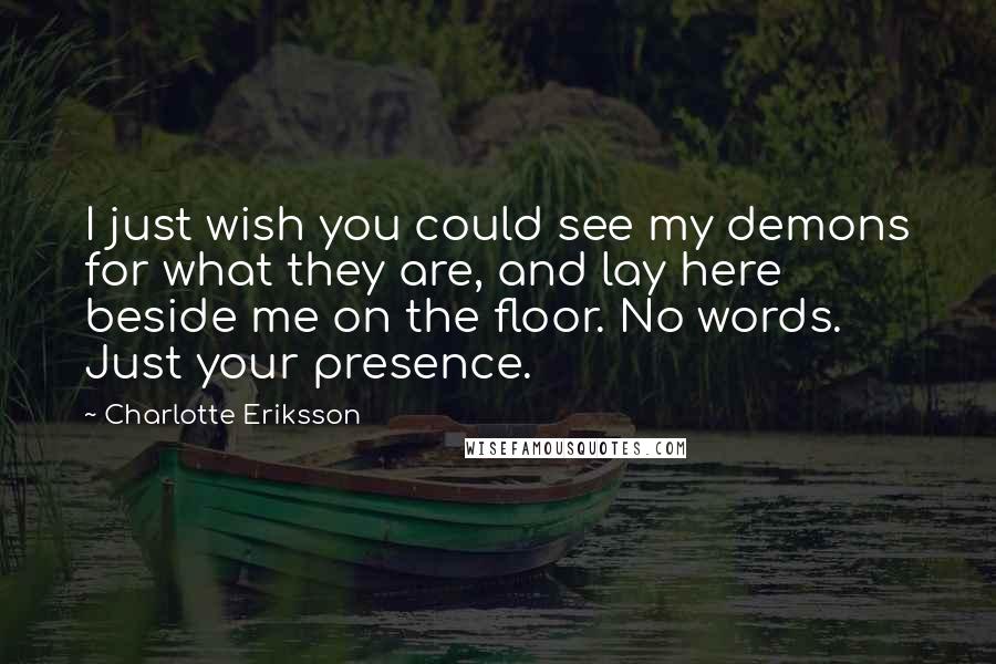 Charlotte Eriksson Quotes: I just wish you could see my demons for what they are, and lay here beside me on the floor. No words. Just your presence.