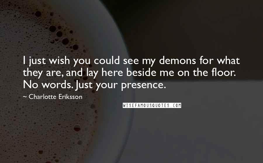 Charlotte Eriksson Quotes: I just wish you could see my demons for what they are, and lay here beside me on the floor. No words. Just your presence.