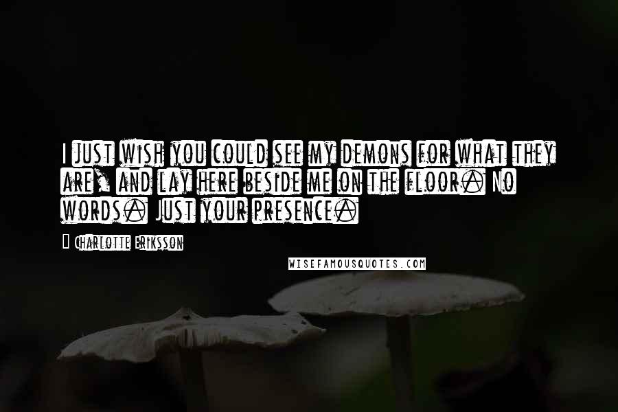 Charlotte Eriksson Quotes: I just wish you could see my demons for what they are, and lay here beside me on the floor. No words. Just your presence.