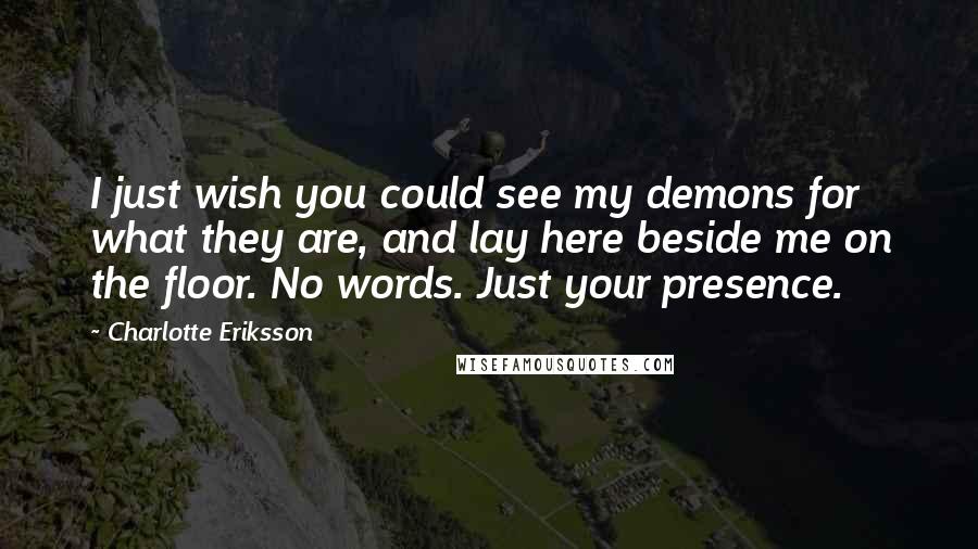 Charlotte Eriksson Quotes: I just wish you could see my demons for what they are, and lay here beside me on the floor. No words. Just your presence.