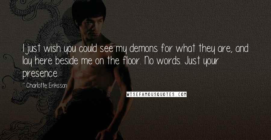 Charlotte Eriksson Quotes: I just wish you could see my demons for what they are, and lay here beside me on the floor. No words. Just your presence.