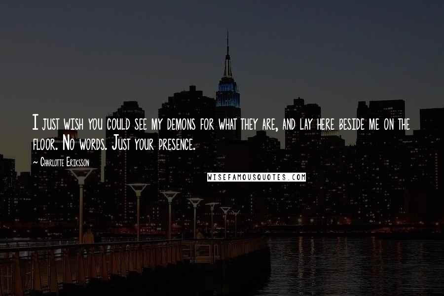 Charlotte Eriksson Quotes: I just wish you could see my demons for what they are, and lay here beside me on the floor. No words. Just your presence.