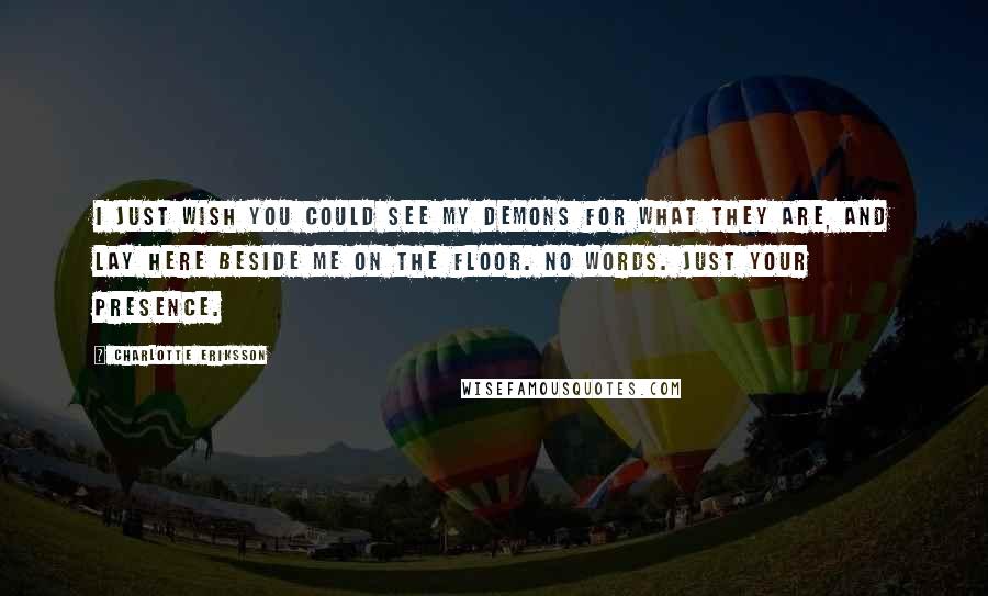 Charlotte Eriksson Quotes: I just wish you could see my demons for what they are, and lay here beside me on the floor. No words. Just your presence.