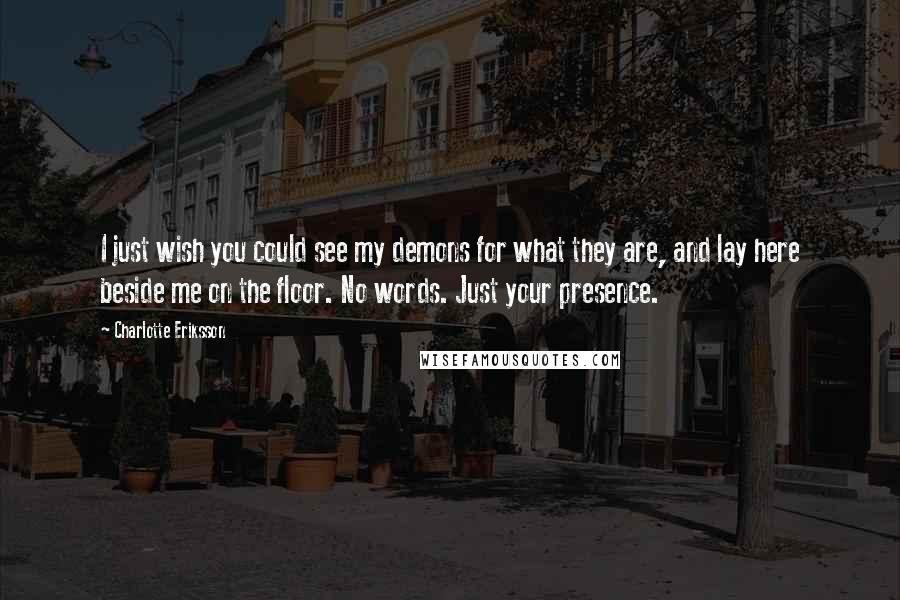 Charlotte Eriksson Quotes: I just wish you could see my demons for what they are, and lay here beside me on the floor. No words. Just your presence.