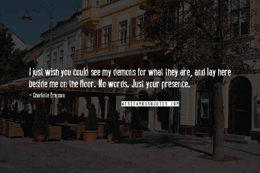 Charlotte Eriksson Quotes: I just wish you could see my demons for what they are, and lay here beside me on the floor. No words. Just your presence.