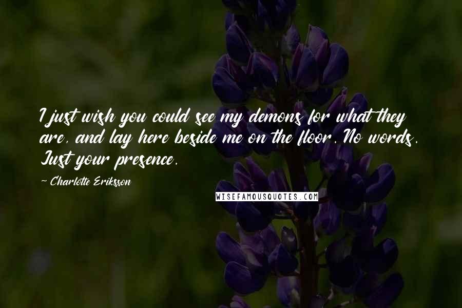 Charlotte Eriksson Quotes: I just wish you could see my demons for what they are, and lay here beside me on the floor. No words. Just your presence.