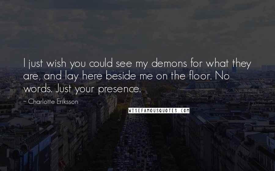 Charlotte Eriksson Quotes: I just wish you could see my demons for what they are, and lay here beside me on the floor. No words. Just your presence.