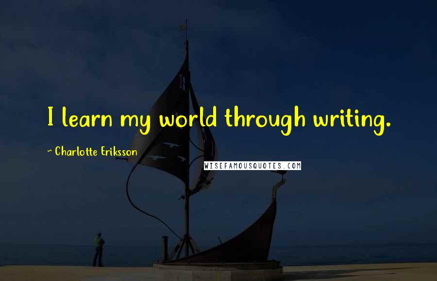 Charlotte Eriksson Quotes: I learn my world through writing.