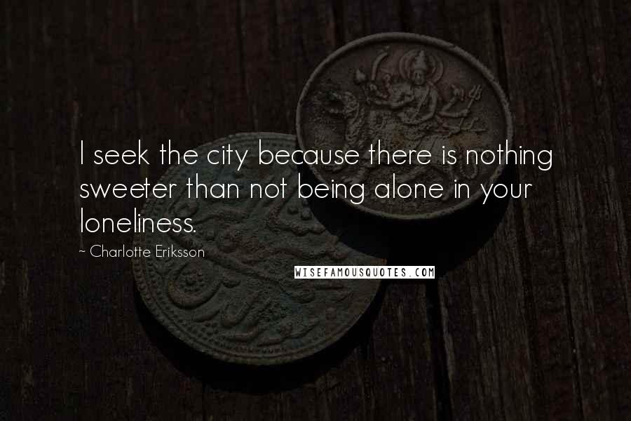 Charlotte Eriksson Quotes: I seek the city because there is nothing sweeter than not being alone in your loneliness.