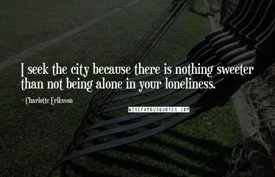 Charlotte Eriksson Quotes: I seek the city because there is nothing sweeter than not being alone in your loneliness.