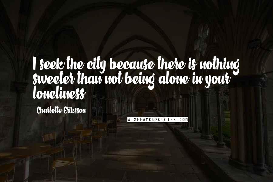 Charlotte Eriksson Quotes: I seek the city because there is nothing sweeter than not being alone in your loneliness.