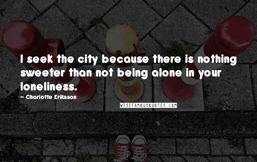 Charlotte Eriksson Quotes: I seek the city because there is nothing sweeter than not being alone in your loneliness.