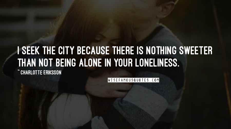 Charlotte Eriksson Quotes: I seek the city because there is nothing sweeter than not being alone in your loneliness.