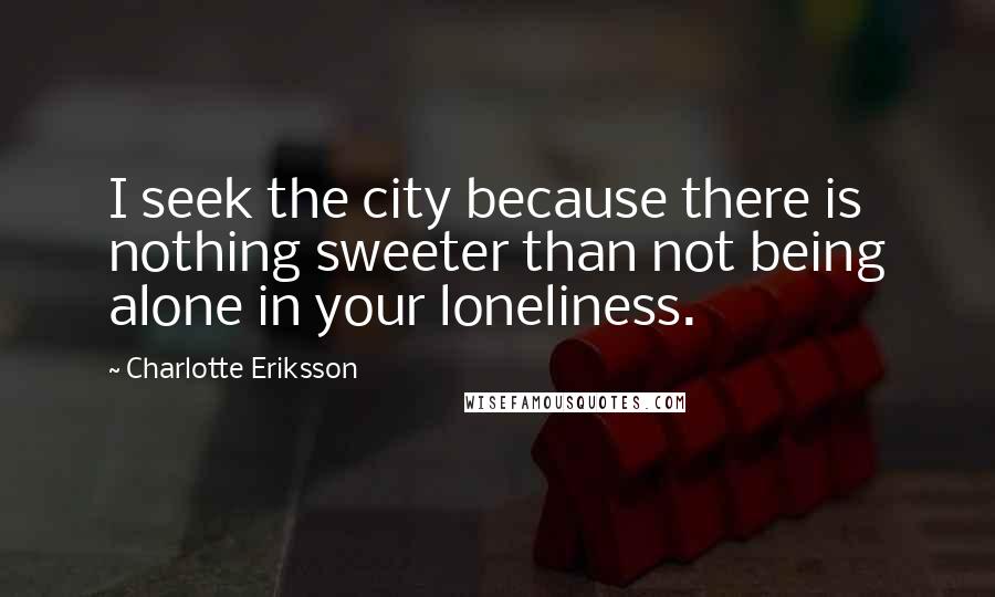 Charlotte Eriksson Quotes: I seek the city because there is nothing sweeter than not being alone in your loneliness.